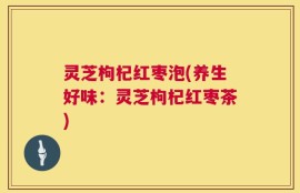 灵芝枸杞红枣泡(养生好味：灵芝枸杞红枣茶)