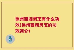 徐州西湖灵芝有什么功效(徐州西湖灵芝的功效简介)