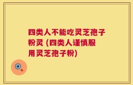 四类人不能吃灵芝孢子粉灵 (四类人谨慎服用灵芝孢子粉)