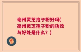 亳州灵芝孢子粉好吗(亳州灵芝孢子粉的功效与好处是什么？)