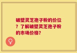 破壁灵芝孢子粉的价位？了解破壁灵芝孢子粉的市场价格？