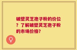 破壁灵芝孢子粉的价位？了解破壁灵芝孢子粉的市场价格？