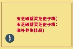 玉芝破壁灵芝孢子粉(玉芝破壁灵芝孢子粉：滋补养生佳品)