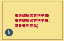 玉芝破壁灵芝孢子粉(玉芝破壁灵芝孢子粉：滋补养生佳品)