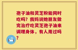孢子油和灵芝粉能同时吃吗？我妈说她朋友做完治疗吃灵芝孢子油来调理身体，有人用过吗？