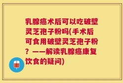 乳腺癌术后可以吃破壁灵芝孢子粉吗(手术后可食用破壁灵芝孢子粉？——解读乳腺癌康复饮食的疑问)