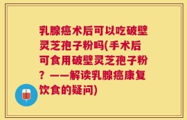 乳腺癌术后可以吃破壁灵芝孢子粉吗(手术后可食用破壁灵芝孢子粉？——解读乳腺癌康复饮食的疑问)