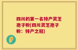 四川的第一名特产灵芝孢子粉(四川灵芝孢子粉：特产之冠)