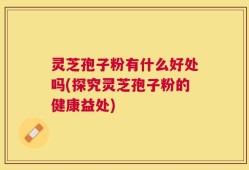 灵芝孢子粉有什么好处吗(探究灵芝孢子粉的健康益处)
