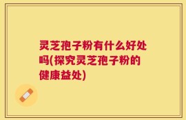 灵芝孢子粉有什么好处吗(探究灵芝孢子粉的健康益处)