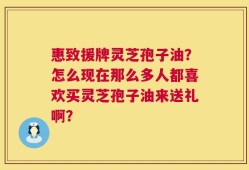 惠致援牌灵芝孢子油？怎么现在那么多人都喜欢买灵芝孢子油来送礼啊？