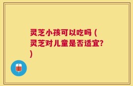 灵芝小孩可以吃吗 (灵芝对儿童是否适宜？)