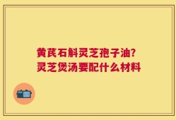 黄芪石斛灵芝孢子油？灵芝煲汤要配什么材料