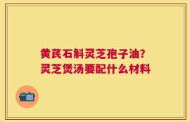 黄芪石斛灵芝孢子油？灵芝煲汤要配什么材料