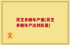 灵芝多糖年产量(灵芝多糖年产达到巨量)