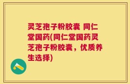 灵芝孢子粉胶囊 同仁堂国药(同仁堂国药灵芝孢子粉胶囊，优质养生选择)