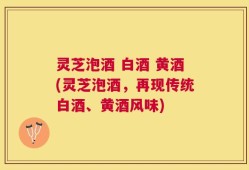灵芝泡酒 白酒 黄酒(灵芝泡酒，再现传统白酒、黄酒风味)