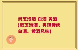 灵芝泡酒 白酒 黄酒(灵芝泡酒，再现传统白酒、黄酒风味)