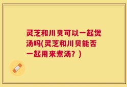 灵芝和川贝可以一起煲汤吗(灵芝和川贝能否一起用来煮汤？)