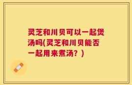 灵芝和川贝可以一起煲汤吗(灵芝和川贝能否一起用来煮汤？)