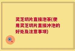 灵芝切片直接泡茶(使用灵芝切片直接冲泡的好处及注意事项)