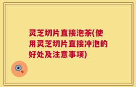 灵芝切片直接泡茶(使用灵芝切片直接冲泡的好处及注意事项)