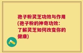 孢子粉灵芝功效与作用(孢子粉的神奇功效：了解灵芝如何改变你的健康)
