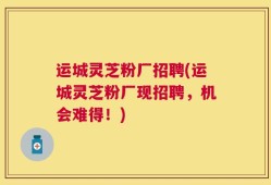 运城灵芝粉厂招聘(运城灵芝粉厂现招聘，机会难得！)