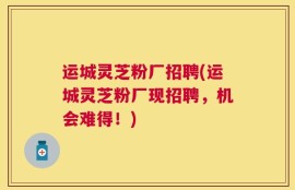 运城灵芝粉厂招聘(运城灵芝粉厂现招聘，机会难得！)