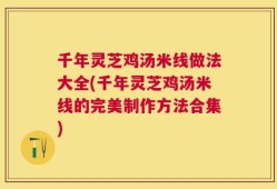 千年灵芝鸡汤米线做法大全(千年灵芝鸡汤米线的完美制作方法合集)