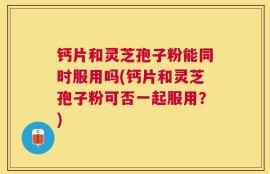 钙片和灵芝孢子粉能同时服用吗(钙片和灵芝孢子粉可否一起服用？)