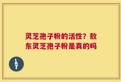 灵芝孢子粉的活性？敖东灵芝孢子粉是真的吗