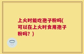 上火时能吃孢子粉吗(可以在上火时食用孢子粉吗？)