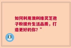 如何利用澳利维灵芝孢子粉提升生活品质，打造更好的你？”