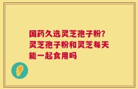 国药久选灵芝孢子粉？灵芝孢子粉和灵芝每天能一起食用吗