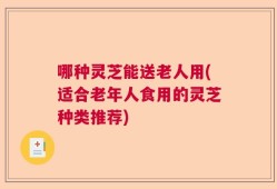 哪种灵芝能送老人用(适合老年人食用的灵芝种类推荐)