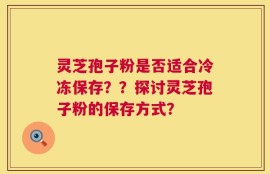灵芝孢子粉是否适合冷冻保存？？探讨灵芝孢子粉的保存方式？