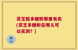 灵芝粗多糖粉那里有卖(灵芝多糖粉在哪儿可以买到？)