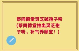 蔡同德堂灵芝破孢子粉(蔡同德堂推出灵芝孢子粉，补气养颜宝！)