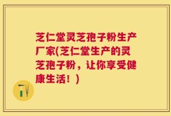 芝仁堂灵芝孢子粉生产厂家(芝仁堂生产的灵芝孢子粉，让你享受健康生活！)