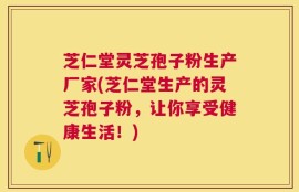 芝仁堂灵芝孢子粉生产厂家(芝仁堂生产的灵芝孢子粉，让你享受健康生活！)