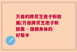 万兽的牌灵芝孢子粉胶囊(万兽牌灵芝孢子粉胶囊 - 强健身体的好帮手