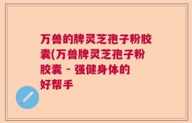 万兽的牌灵芝孢子粉胶囊(万兽牌灵芝孢子粉胶囊 - 强健身体的好帮手