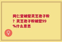 同仁堂破璧灵芝孢子粉？灵芝孢子粉破壁99%什么意思