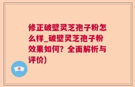 修正破壁灵芝孢子粉怎么样_破壁灵芝孢子粉效果如何？全面解析与评价)