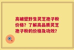 高破壁野生灵芝孢子粉价格？了解高品质灵芝孢子粉的价格及功效？