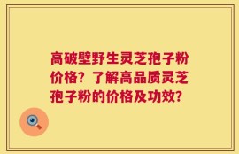 高破壁野生灵芝孢子粉价格？了解高品质灵芝孢子粉的价格及功效？