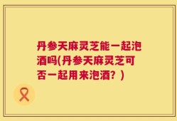 丹参天麻灵芝能一起泡酒吗(丹参天麻灵芝可否一起用来泡酒？)