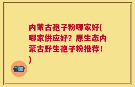 内蒙古孢子粉哪家好(哪家供应好？原生态内蒙古野生孢子粉推荐！)