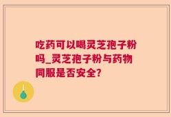 吃药可以喝灵芝孢子粉吗_灵芝孢子粉与药物同服是否安全？